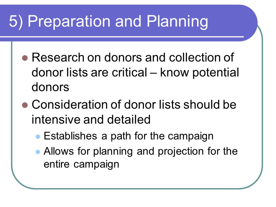 5) Preparation and Planning Research on donors and collection of donor lists are critical – know potential donors Consideration of donor lists should be intensive and detailed Establishes a path for the campaign Allows for planning and projection for the entire campaign