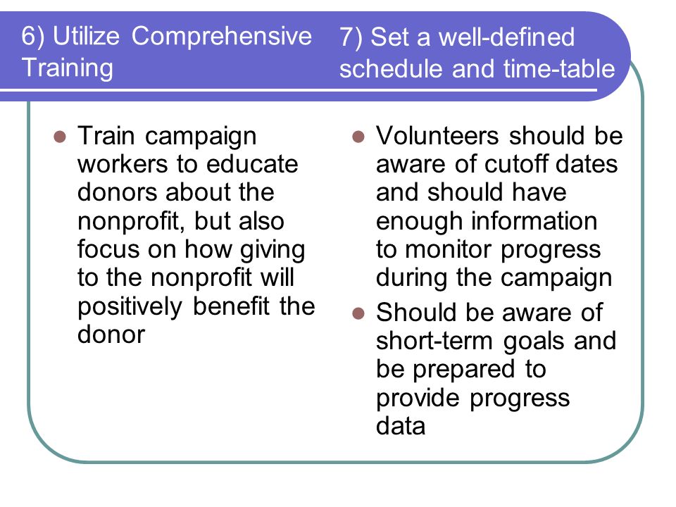 6) Utilize Comprehensive Training Train campaign workers to educate donors about the nonprofit, but also focus on how giving to the nonprofit will positively benefit the donor Volunteers should be aware of cutoff dates and should have enough information to monitor progress during the campaign Should be aware of short-term goals and be prepared to provide progress data 7) Set a well-defined schedule and time-table