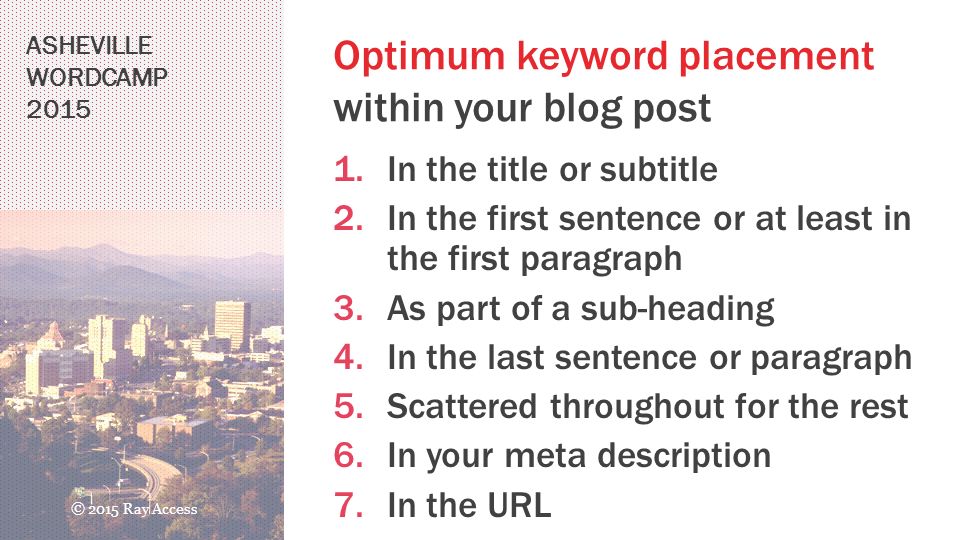 ASHEVILLE WORDCAMP 2015 Optimum keyword placement within your blog post 1.In the title or subtitle 2.In the first sentence or at least in the first paragraph 3.As part of a sub-heading 4.In the last sentence or paragraph 5.Scattered throughout for the rest 6.In your meta description 7.In the URL © 2015 Ray Access