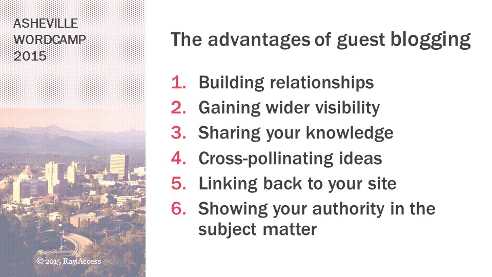 The advantages of guest blogging 1.Building relationships 2.Gaining wider visibility 3.Sharing your knowledge 4.Cross-pollinating ideas 5.Linking back to your site 6.Showing your authority in the subject matter ASHEVILLE WORDCAMP 2015 © 2015 Ray Access
