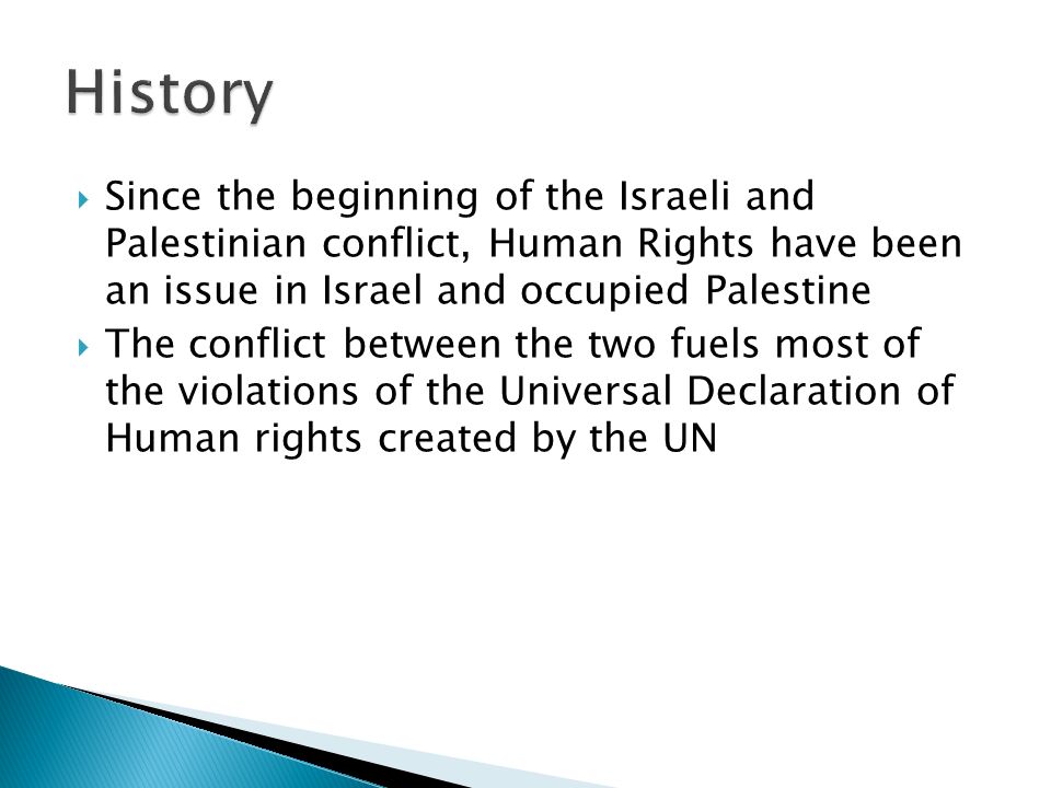  Since the beginning of the Israeli and Palestinian conflict, Human Rights have been an issue in Israel and occupied Palestine  The conflict between the two fuels most of the violations of the Universal Declaration of Human rights created by the UN