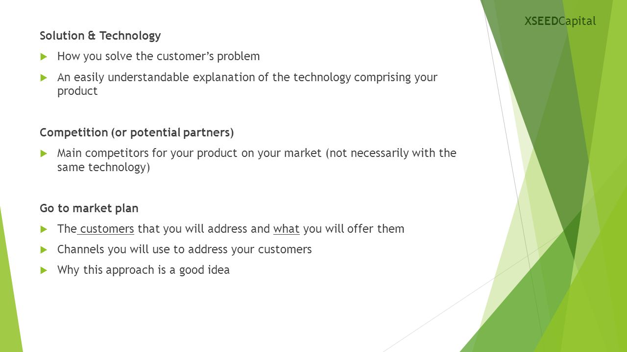 Solution & Technology  How you solve the customer’s problem  An easily understandable explanation of the technology comprising your product Competition (or potential partners)  Main competitors for your product on your market (not necessarily with the same technology) Go to market plan  The customers that you will address and what you will offer them  Channels you will use to address your customers  Why this approach is a good idea XSEEDCapital