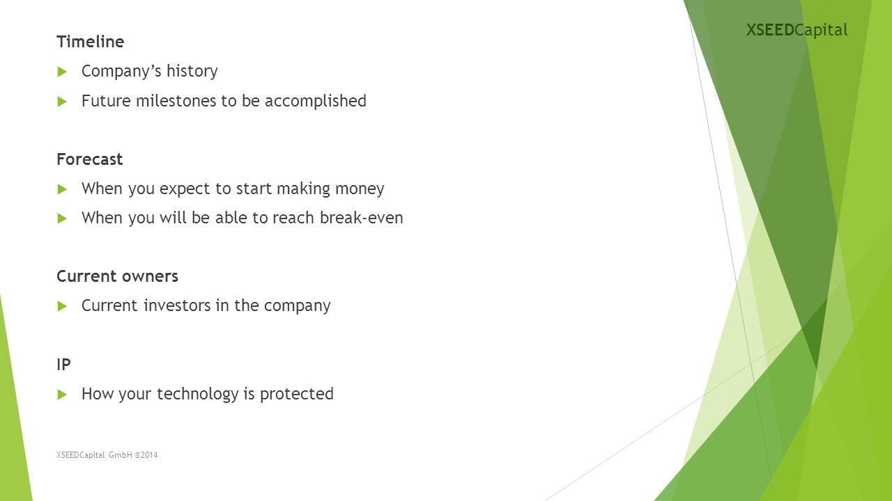 Timeline  Company’s history  Future milestones to be accomplished Forecast  When you expect to start making money  When you will be able to reach break-even Current owners  Current investors in the company IP  How your technology is protected XSEEDCapital GmbH ®2014 XSEEDCapital