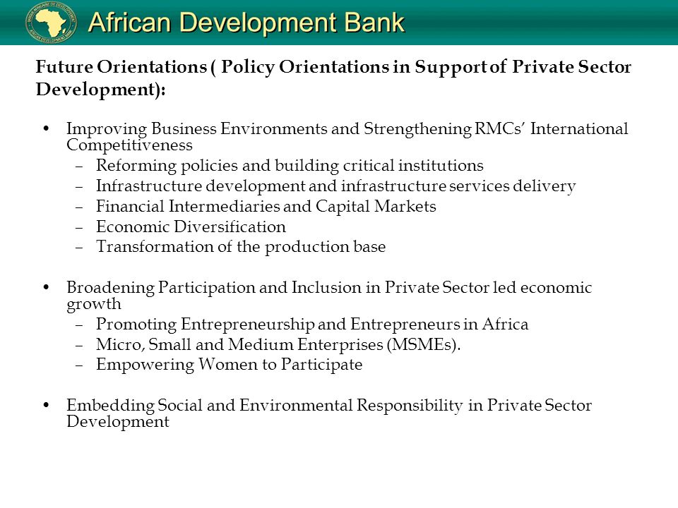 Future Orientations ( Policy Orientations in Support of Private Sector Development): Improving Business Environments and Strengthening RMCs’ International Competitiveness –Reforming policies and building critical institutions –Infrastructure development and infrastructure services delivery –Financial Intermediaries and Capital Markets –Economic Diversification –Transformation of the production base Broadening Participation and Inclusion in Private Sector led economic growth –Promoting Entrepreneurship and Entrepreneurs in Africa –Micro, Small and Medium Enterprises (MSMEs).