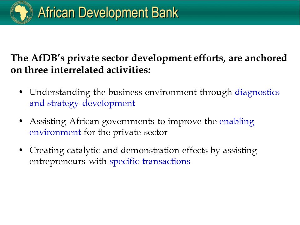 The AfDB’s private sector development efforts, are anchored on three interrelated activities: Understanding the business environment through diagnostics and strategy development Assisting African governments to improve the enabling environment for the private sector Creating catalytic and demonstration effects by assisting entrepreneurs with specific transactions
