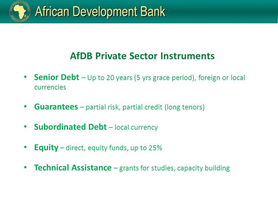 AfDB Private Sector Instruments Senior Debt – Up to 20 years (5 yrs grace period), foreign or local currencies Guarantees – partial risk, partial credit (long tenors) Subordinated Debt – local currency Equity – direct, equity funds, up to 25% Technical Assistance – grants for studies, capacity building