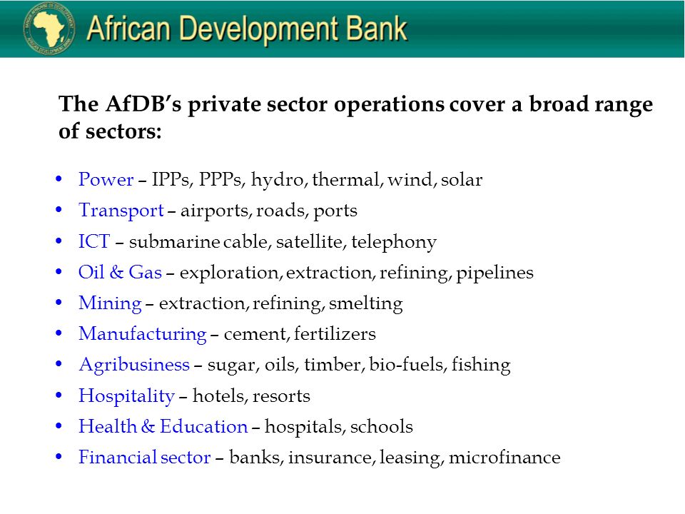 The AfDB’s private sector operations cover a broad range of sectors: Power – IPPs, PPPs, hydro, thermal, wind, solar Transport – airports, roads, ports ICT – submarine cable, satellite, telephony Oil & Gas – exploration, extraction, refining, pipelines Mining – extraction, refining, smelting Manufacturing – cement, fertilizers Agribusiness – sugar, oils, timber, bio-fuels, fishing Hospitality – hotels, resorts Health & Education – hospitals, schools Financial sector – banks, insurance, leasing, microfinance