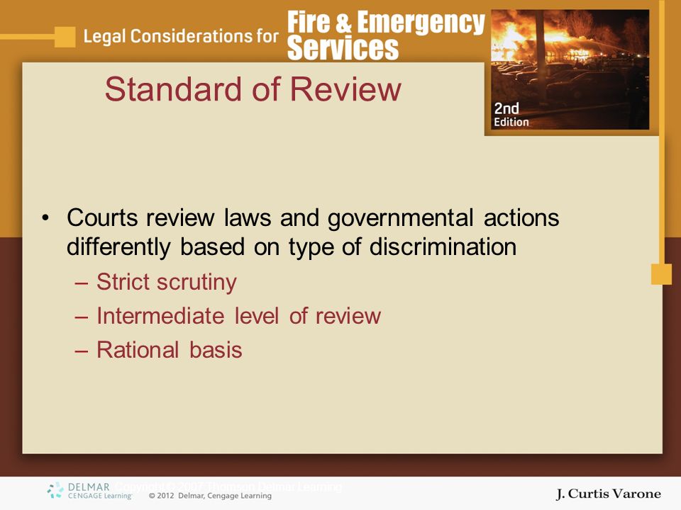 Copyright © 2007 Thomson Delmar Learning Standard of Review Courts review laws and governmental actions differently based on type of discrimination –Strict scrutiny –Intermediate level of review –Rational basis
