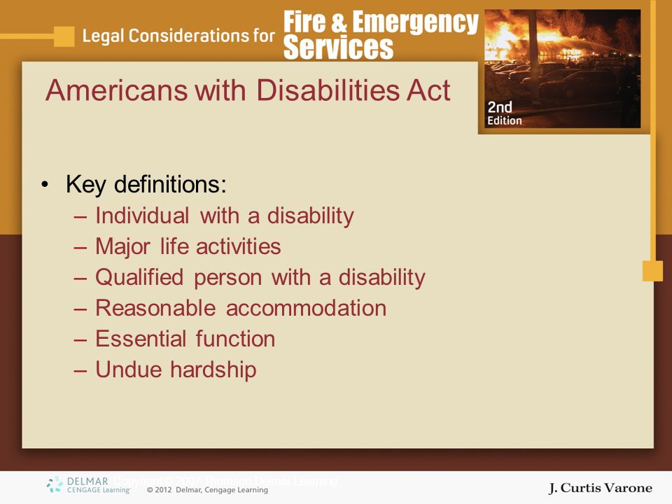 Copyright © 2007 Thomson Delmar Learning Americans with Disabilities Act Key definitions: –Individual with a disability –Major life activities –Qualified person with a disability –Reasonable accommodation –Essential function –Undue hardship