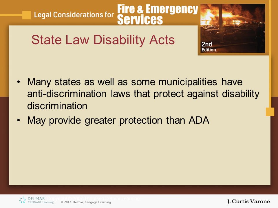 Copyright © 2007 Thomson Delmar Learning State Law Disability Acts Many states as well as some municipalities have anti-discrimination laws that protect against disability discrimination May provide greater protection than ADA