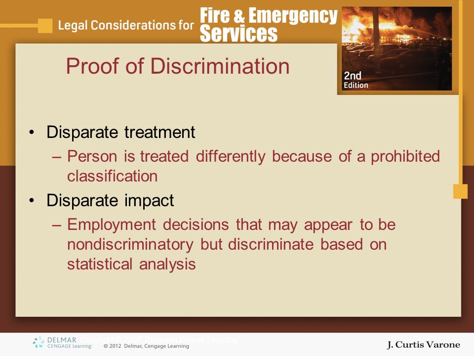 Copyright © 2007 Thomson Delmar Learning Proof of Discrimination Disparate treatment –Person is treated differently because of a prohibited classification Disparate impact –Employment decisions that may appear to be nondiscriminatory but discriminate based on statistical analysis