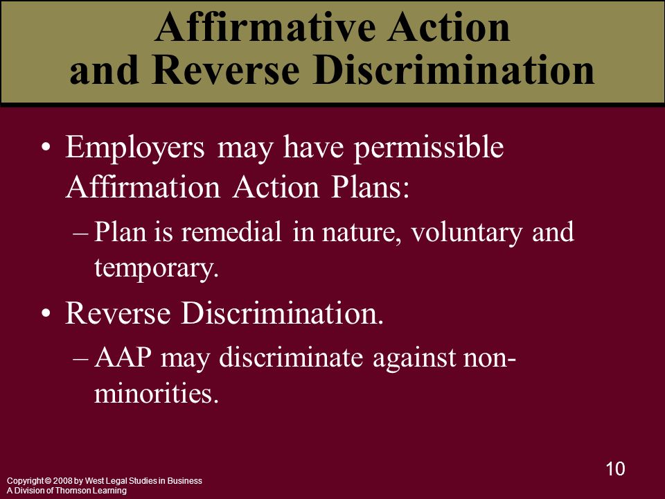 Copyright © 2008 by West Legal Studies in Business A Division of Thomson Learning 10 Affirmative Action and Reverse Discrimination Employers may have permissible Affirmation Action Plans: –Plan is remedial in nature, voluntary and temporary.