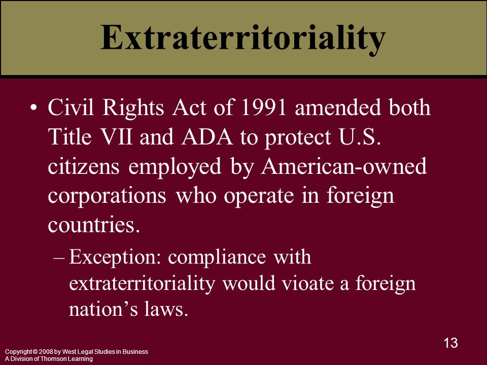 Copyright © 2008 by West Legal Studies in Business A Division of Thomson Learning 13 Extraterritoriality Civil Rights Act of 1991 amended both Title VII and ADA to protect U.S.