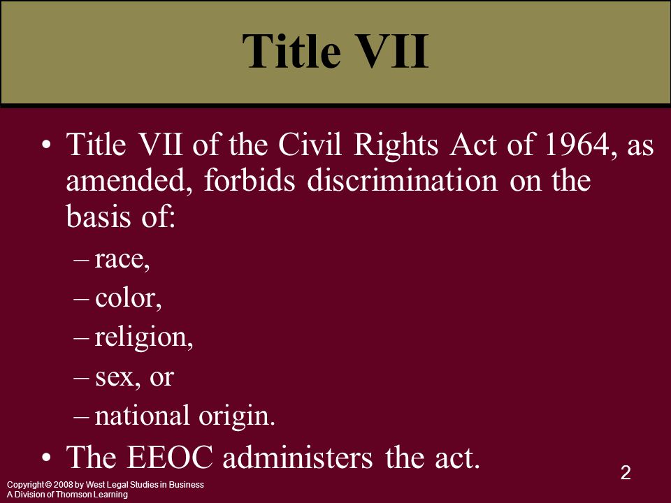 Copyright © 2008 by West Legal Studies in Business A Division of Thomson Learning 2 Title VII Title VII of the Civil Rights Act of 1964, as amended, forbids discrimination on the basis of: –race, –color, –religion, –sex, or –national origin.