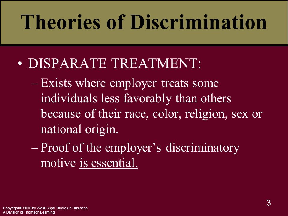 Copyright © 2008 by West Legal Studies in Business A Division of Thomson Learning 3 Theories of Discrimination DISPARATE TREATMENT: –Exists where employer treats some individuals less favorably than others because of their race, color, religion, sex or national origin.