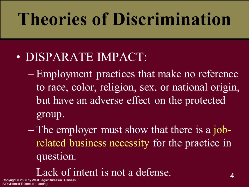 Copyright © 2008 by West Legal Studies in Business A Division of Thomson Learning 4 Theories of Discrimination DISPARATE IMPACT: –Employment practices that make no reference to race, color, religion, sex, or national origin, but have an adverse effect on the protected group.