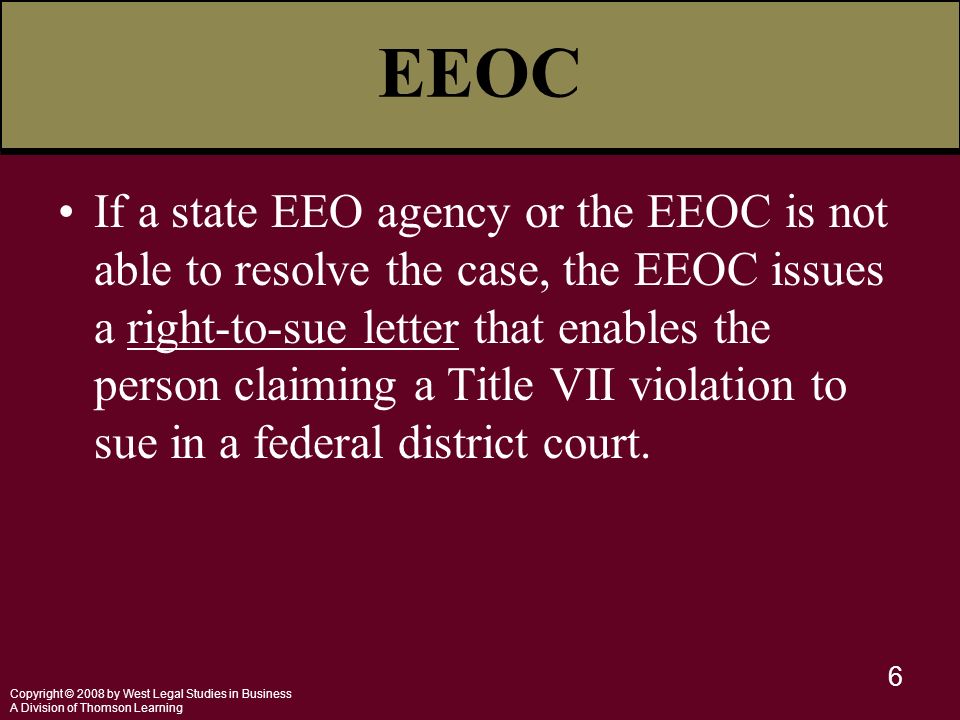 Copyright © 2008 by West Legal Studies in Business A Division of Thomson Learning 6 EEOC If a state EEO agency or the EEOC is not able to resolve the case, the EEOC issues a right-to-sue letter that enables the person claiming a Title VII violation to sue in a federal district court.