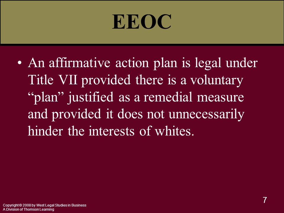 Copyright © 2008 by West Legal Studies in Business A Division of Thomson Learning 7 EEOC An affirmative action plan is legal under Title VII provided there is a voluntary plan justified as a remedial measure and provided it does not unnecessarily hinder the interests of whites.