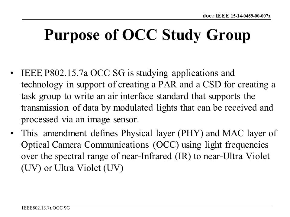 doc.: IEEE a IEEE a OCC SG Purpose of OCC Study Group IEEE P a OCC SG is studying applications and technology in support of creating a PAR and a CSD for creating a task group to write an air interface standard that supports the transmission of data by modulated lights that can be received and processed via an image sensor.
