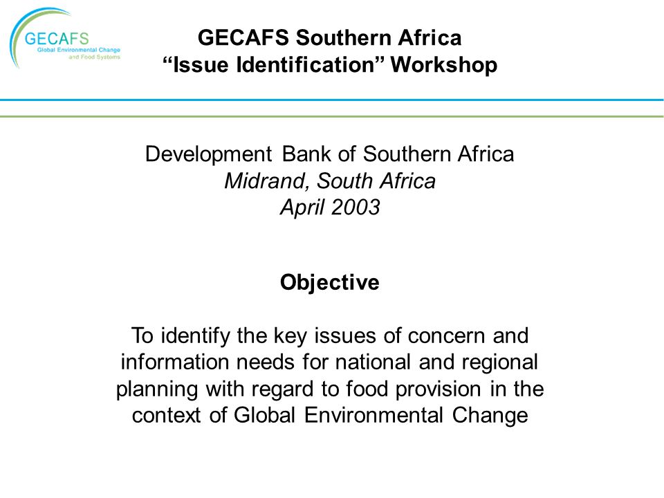 Objective To identify the key issues of concern and information needs for national and regional planning with regard to food provision in the context of Global Environmental Change GECAFS Southern Africa Issue Identification Workshop Development Bank of Southern Africa Midrand, South Africa April 2003