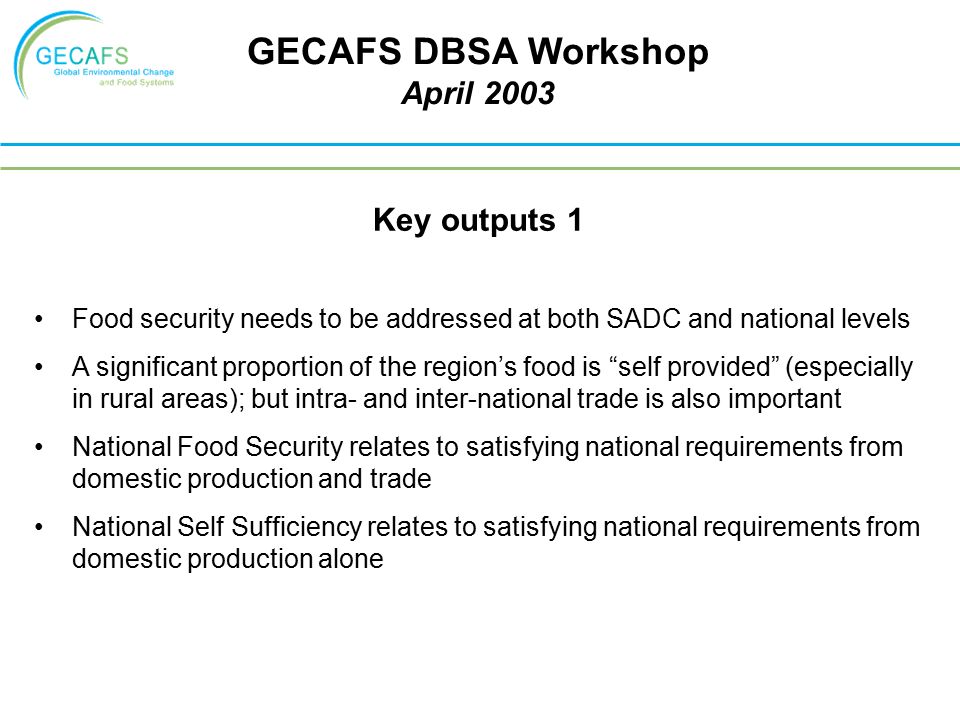 Key outputs 1 Food security needs to be addressed at both SADC and national levels A significant proportion of the region’s food is self provided (especially in rural areas); but intra- and inter-national trade is also important National Food Security relates to satisfying national requirements from domestic production and trade National Self Sufficiency relates to satisfying national requirements from domestic production alone GECAFS DBSA Workshop April 2003