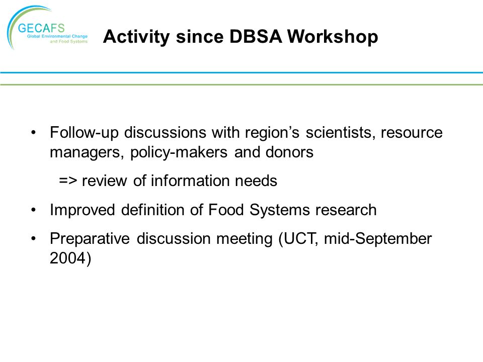 Follow-up discussions with region’s scientists, resource managers, policy-makers and donors => review of information needs Improved definition of Food Systems research Preparative discussion meeting (UCT, mid-September 2004) Activity since DBSA Workshop