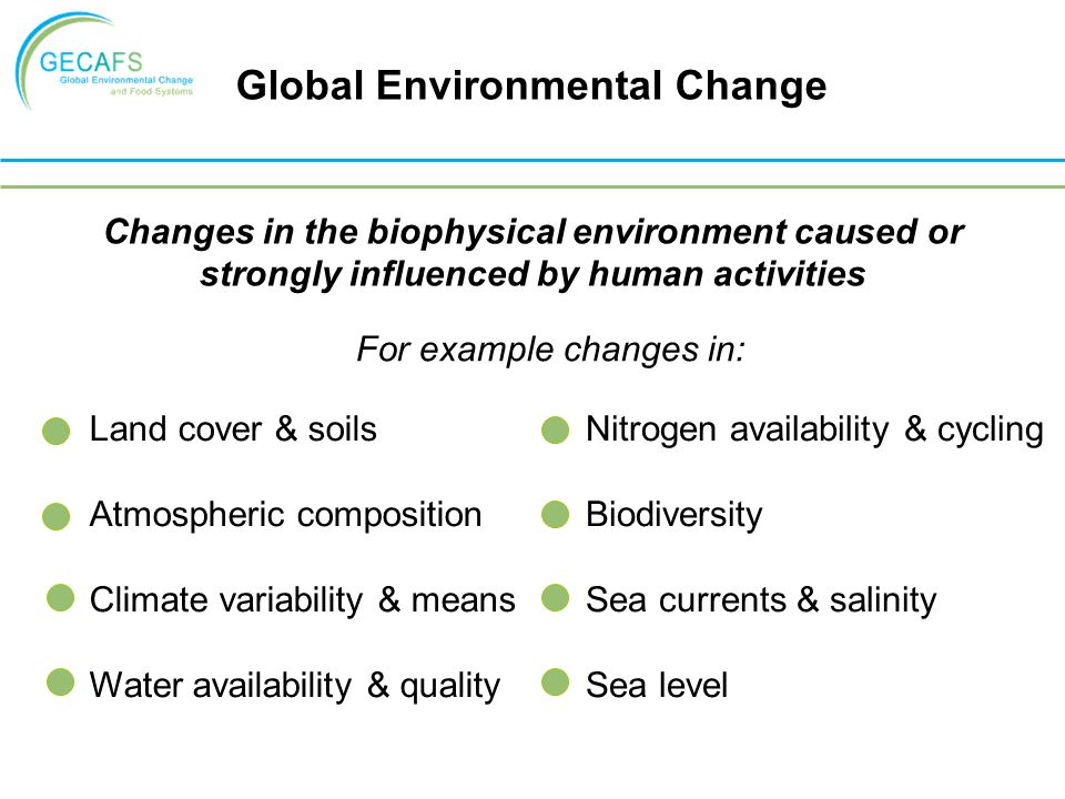 Global Environmental Change Changes in the biophysical environment caused or strongly influenced by human activities Land cover & soils Atmospheric composition Climate variability & means Water availability & quality For example changes in: Nitrogen availability & cycling Biodiversity Sea currents & salinity Sea level