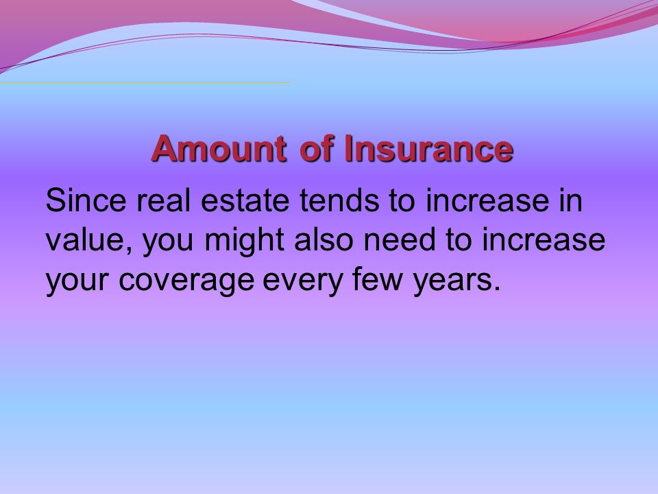 Amount of Insurance Since real estate tends to increase in value, you might also need to increase your coverage every few years.