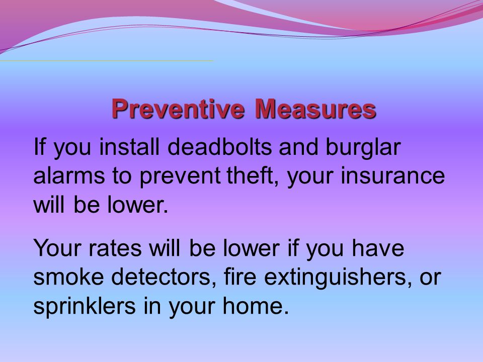 Preventive Measures If you install deadbolts and burglar alarms to prevent theft, your insurance will be lower.