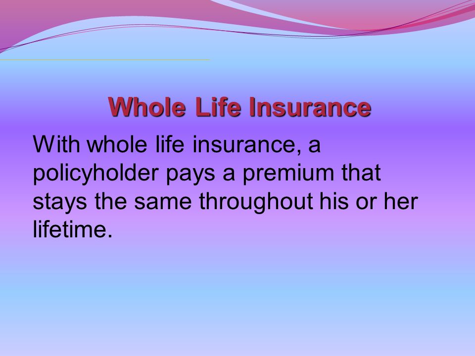 Whole Life Insurance With whole life insurance, a policyholder pays a premium that stays the same throughout his or her lifetime.