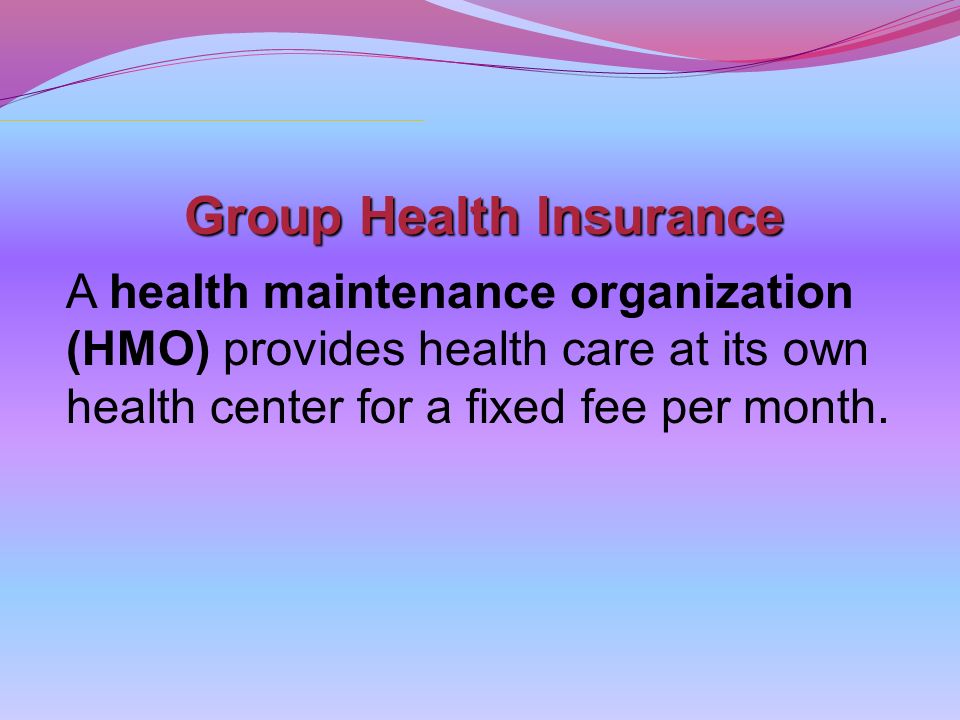 Group Health Insurance A health maintenance organization (HMO) provides health care at its own health center for a fixed fee per month.