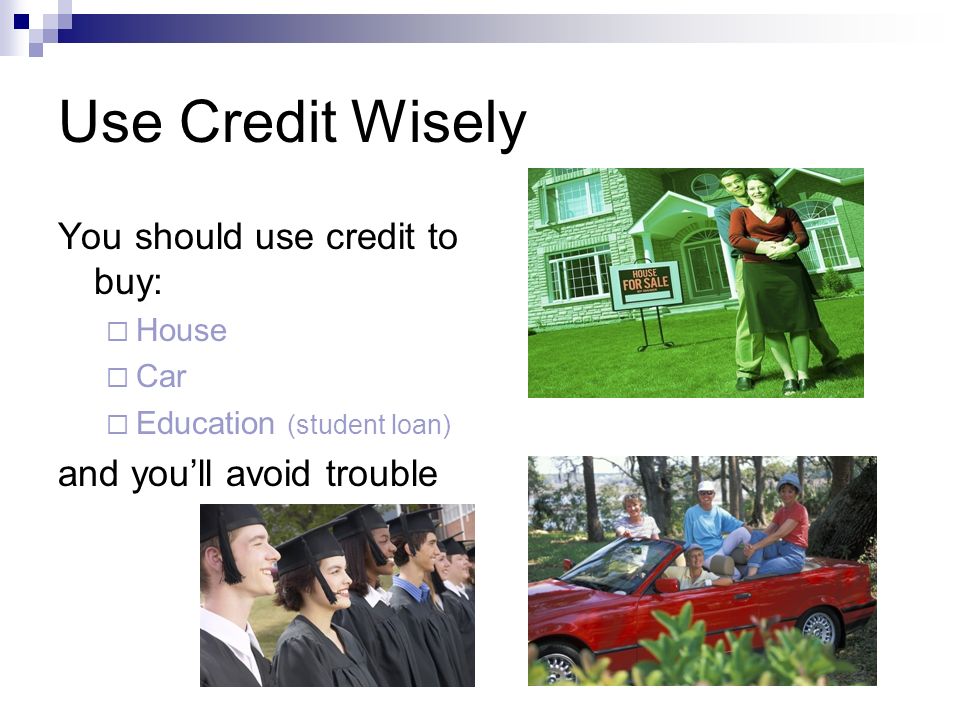 Use Credit Wisely You should use credit to buy:  House  Car  Education (student loan) and you’ll avoid trouble
