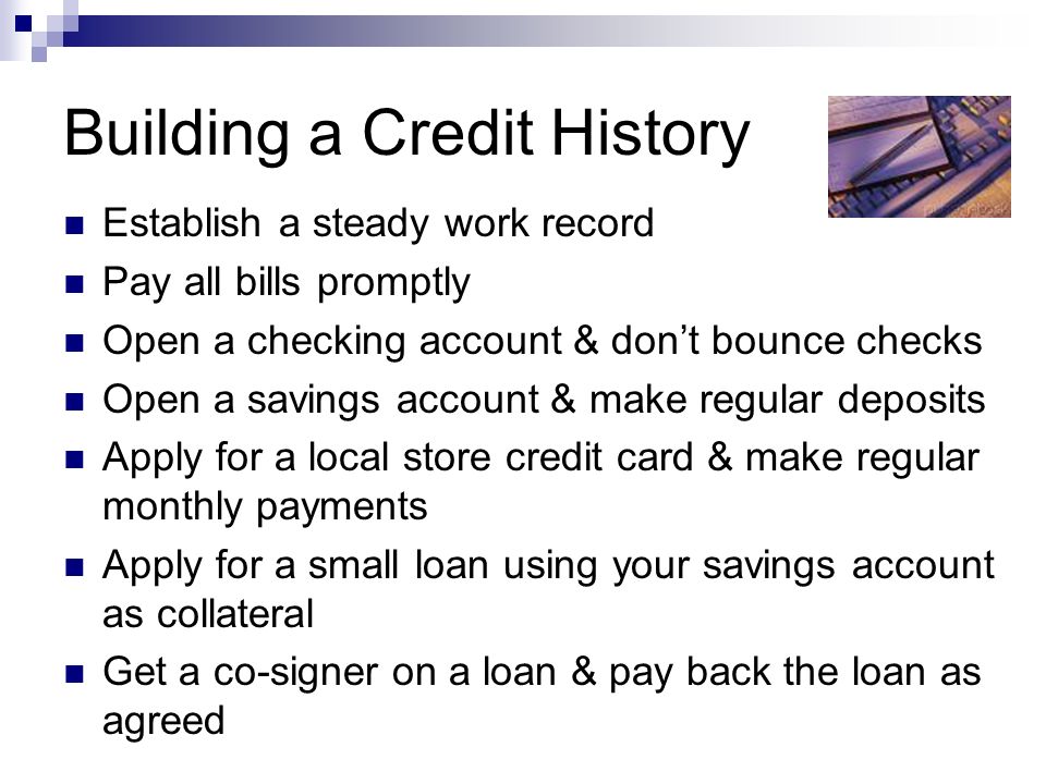 Building a Credit History Establish a steady work record Pay all bills promptly Open a checking account & don’t bounce checks Open a savings account & make regular deposits Apply for a local store credit card & make regular monthly payments Apply for a small loan using your savings account as collateral Get a co-signer on a loan & pay back the loan as agreed