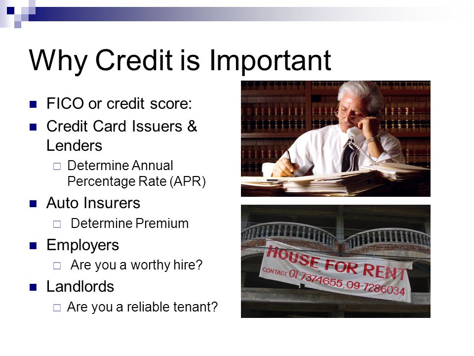 Why Credit is Important FICO or credit score: Credit Card Issuers & Lenders  Determine Annual Percentage Rate (APR) Auto Insurers  Determine Premium Employers  Are you a worthy hire.