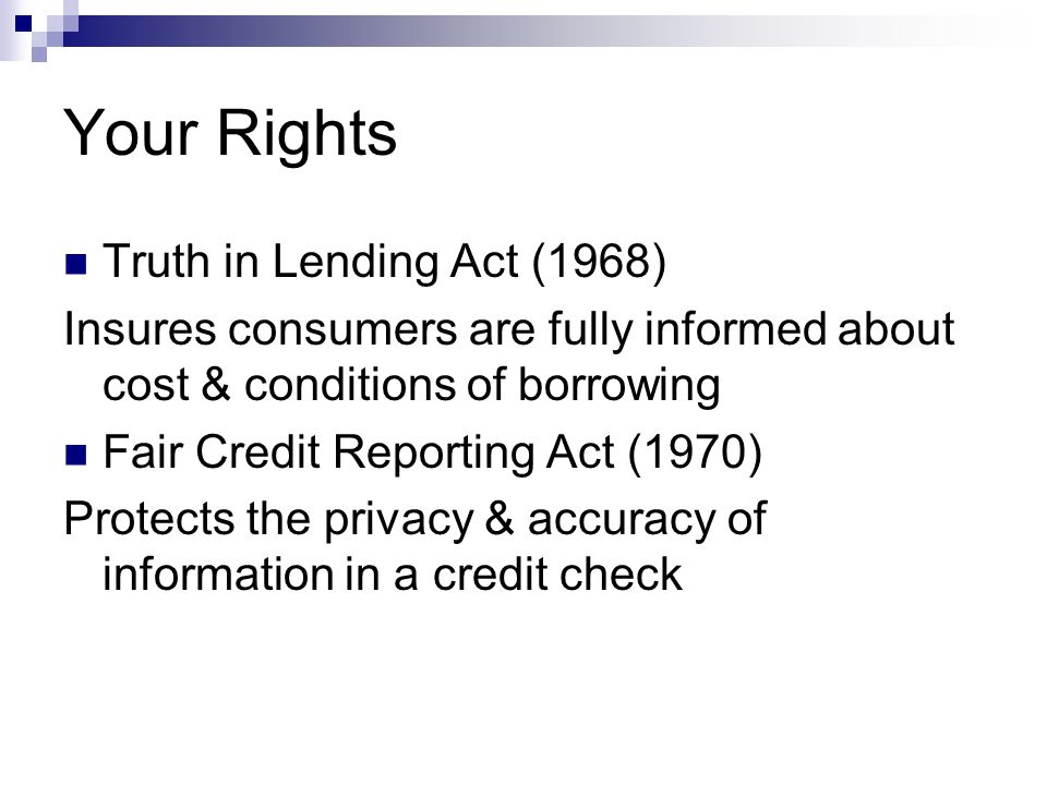 Your Rights Truth in Lending Act (1968) Insures consumers are fully informed about cost & conditions of borrowing Fair Credit Reporting Act (1970) Protects the privacy & accuracy of information in a credit check