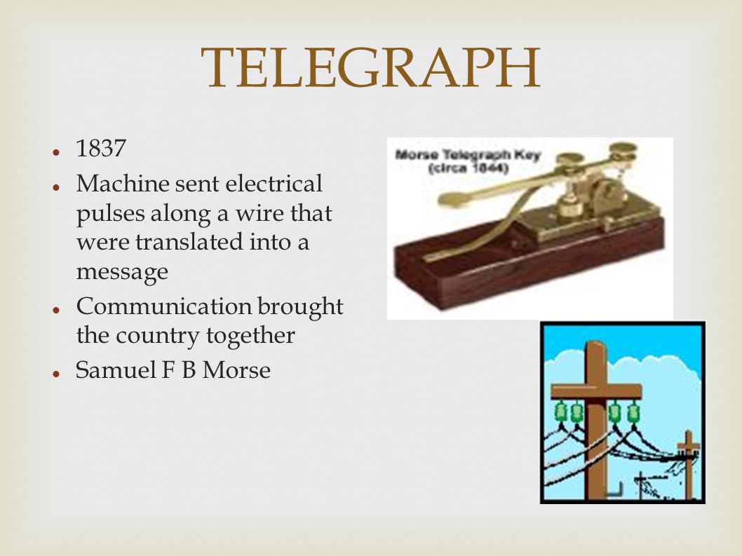 TELEGRAPH 1837 Machine sent electrical pulses along a wire that were translated into a message Communication brought the country together Samuel F B Morse