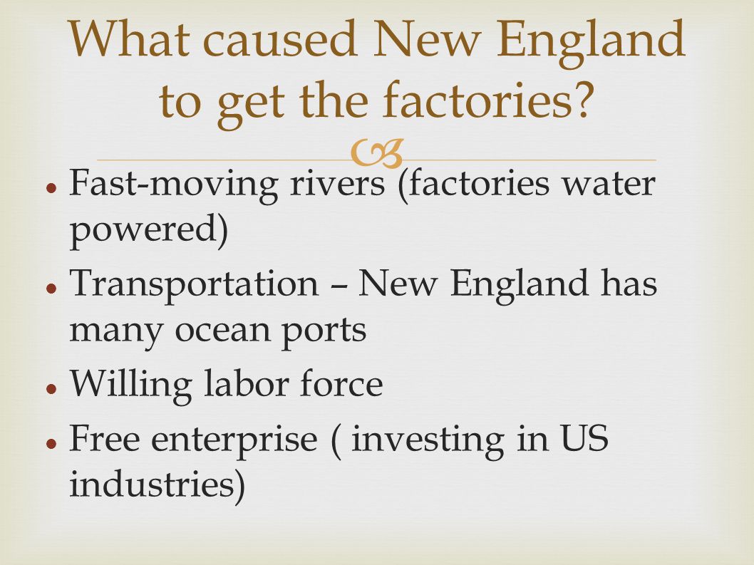  Fast-moving rivers (factories water powered) Transportation – New England has many ocean ports Willing labor force Free enterprise ( investing in US industries) What caused New England to get the factories