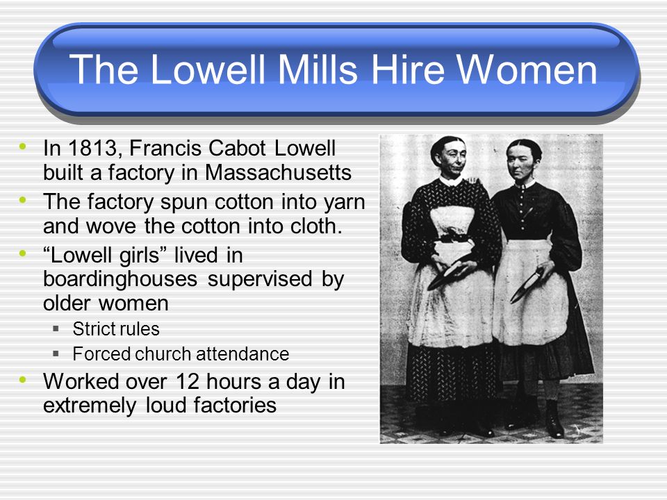 The Lowell Mills Hire Women In 1813, Francis Cabot Lowell built a factory in Massachusetts The factory spun cotton into yarn and wove the cotton into cloth.