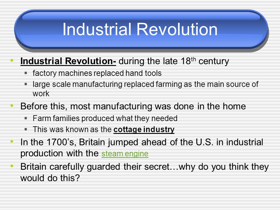 Industrial Revolution Industrial Revolution- during the late 18 th century  factory machines replaced hand tools  large scale manufacturing replaced farming as the main source of work Before this, most manufacturing was done in the home  Farm families produced what they needed  This was known as the cottage industry In the 1700’s, Britain jumped ahead of the U.S.