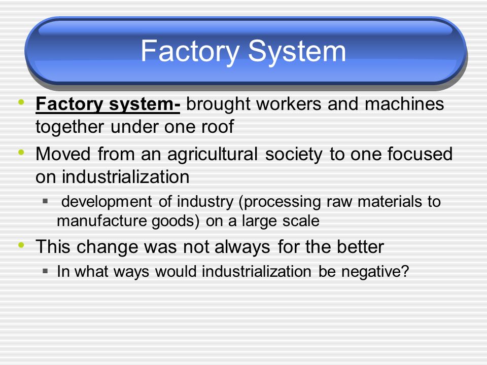Factory System Factory system- brought workers and machines together under one roof Moved from an agricultural society to one focused on industrialization  development of industry (processing raw materials to manufacture goods) on a large scale This change was not always for the better  In what ways would industrialization be negative