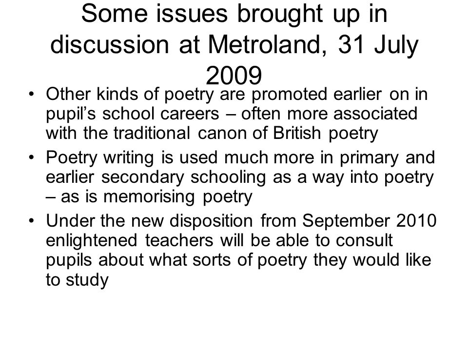 Some issues brought up in discussion at Metroland, 31 July 2009 Other kinds of poetry are promoted earlier on in pupil’s school careers – often more associated with the traditional canon of British poetry Poetry writing is used much more in primary and earlier secondary schooling as a way into poetry – as is memorising poetry Under the new disposition from September 2010 enlightened teachers will be able to consult pupils about what sorts of poetry they would like to study
