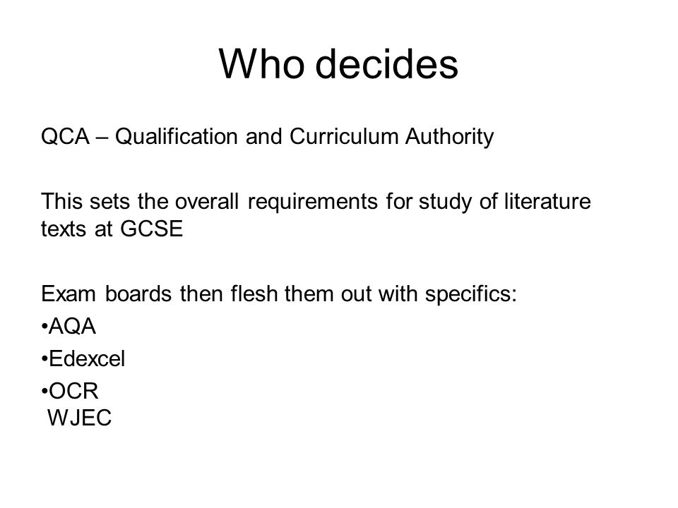 Who decides QCA – Qualification and Curriculum Authority This sets the overall requirements for study of literature texts at GCSE Exam boards then flesh them out with specifics: AQA Edexcel OCR WJEC