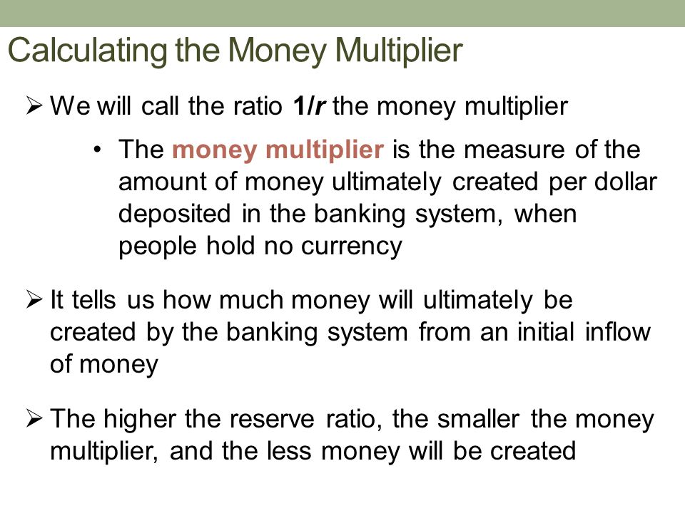 Calculating the Money Multiplier  We will call the ratio 1/r the money multiplier The money multiplier is the measure of the amount of money ultimately created per dollar deposited in the banking system, when people hold no currency  It tells us how much money will ultimately be created by the banking system from an initial inflow of money  The higher the reserve ratio, the smaller the money multiplier, and the less money will be created