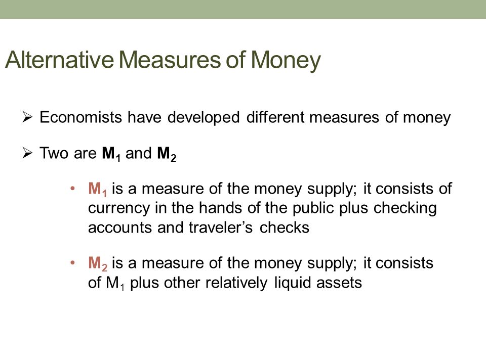 Alternative Measures of Money  Economists have developed different measures of money  Two are M 1 and M 2 M 1 is a measure of the money supply; it consists of currency in the hands of the public plus checking accounts and traveler’s checks M 2 is a measure of the money supply; it consists of M 1 plus other relatively liquid assets