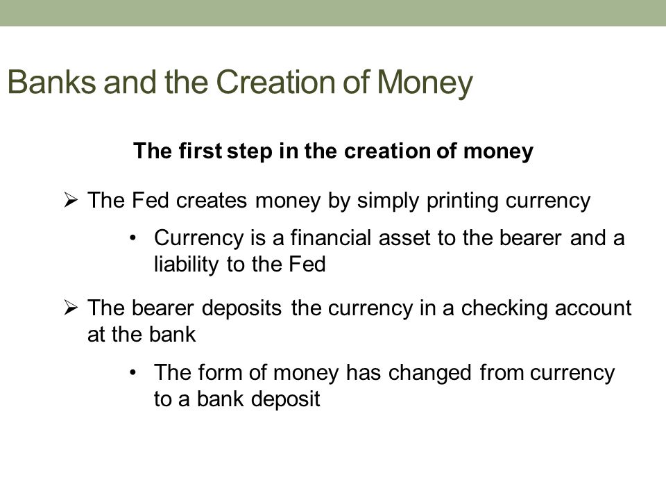 Banks and the Creation of Money The first step in the creation of money  The Fed creates money by simply printing currency Currency is a financial asset to the bearer and a liability to the Fed  The bearer deposits the currency in a checking account at the bank The form of money has changed from currency to a bank deposit