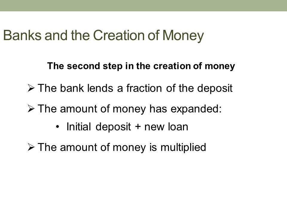 Banks and the Creation of Money The second step in the creation of money  The bank lends a fraction of the deposit  The amount of money has expanded: Initial deposit + new loan  The amount of money is multiplied