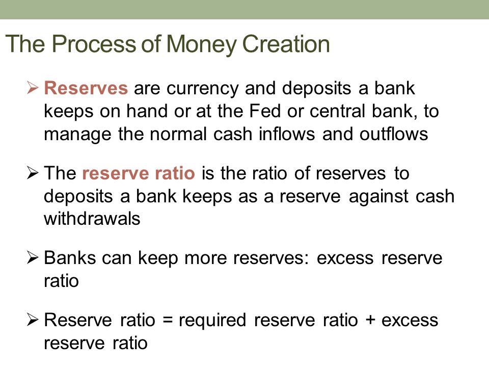 The Process of Money Creation  Reserves are currency and deposits a bank keeps on hand or at the Fed or central bank, to manage the normal cash inflows and outflows  The reserve ratio is the ratio of reserves to deposits a bank keeps as a reserve against cash withdrawals  Banks can keep more reserves: excess reserve ratio  Reserve ratio = required reserve ratio + excess reserve ratio