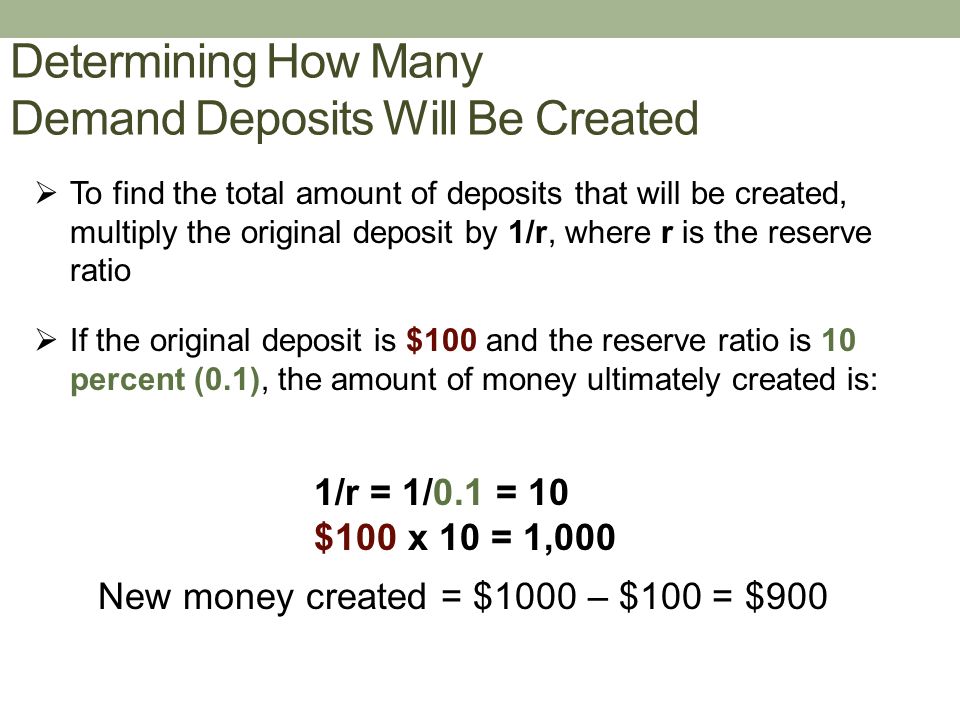 Determining How Many Demand Deposits Will Be Created  To find the total amount of deposits that will be created, multiply the original deposit by 1/r, where r is the reserve ratio  If the original deposit is $100 and the reserve ratio is 10 percent (0.1), the amount of money ultimately created is: New money created = $1000 – $100 = $900 1/r = 1/0.1 = 10 $100 x 10 = 1,000