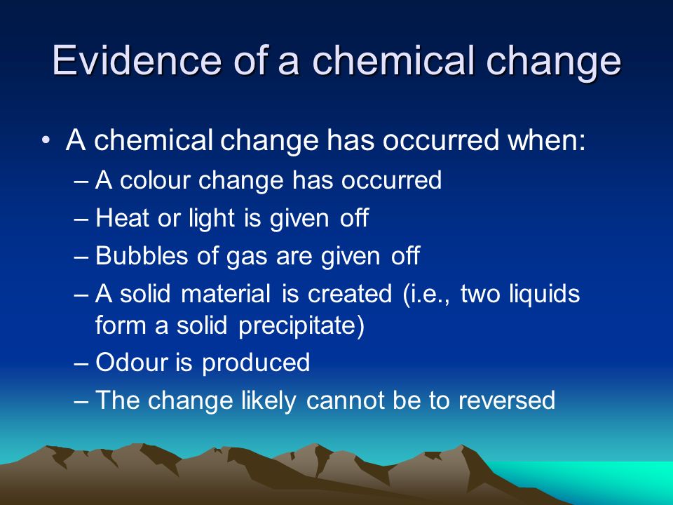 Evidence of a chemical change A chemical change has occurred when: –A colour change has occurred –Heat or light is given off –Bubbles of gas are given off –A solid material is created (i.e., two liquids form a solid precipitate) –Odour is produced –The change likely cannot be to reversed
