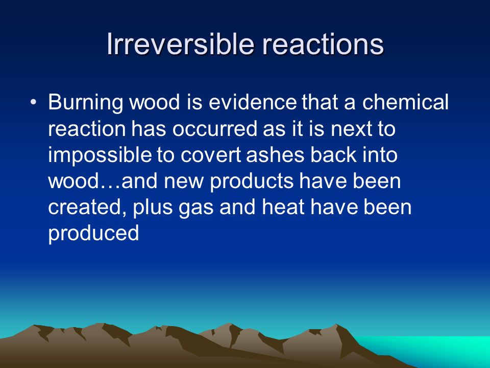 Irreversible reactions Burning wood is evidence that a chemical reaction has occurred as it is next to impossible to covert ashes back into wood…and new products have been created, plus gas and heat have been produced